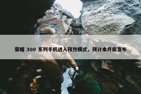 荣耀 300 系列手机进入预热模式，预计本月底发布