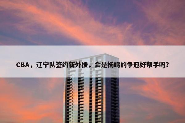 CBA，辽宁队签约新外援，会是杨鸣的争冠好帮手吗？