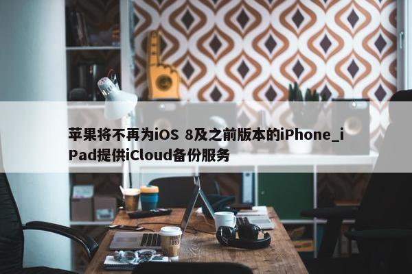 苹果将不再为iOS 8及之前版本的iPhone_iPad提供iCloud备份服务