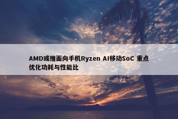 AMD或推面向手机Ryzen AI移动SoC 重点优化功耗与性能比