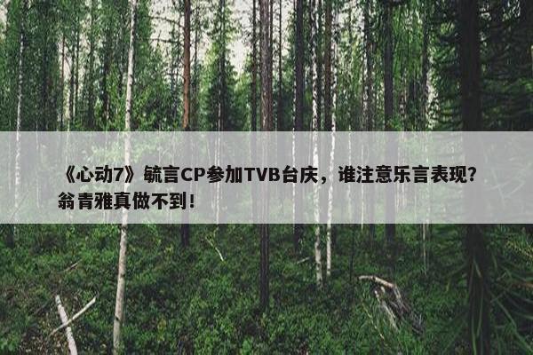 《心动7》毓言CP参加TVB台庆，谁注意乐言表现？翁青雅真做不到！