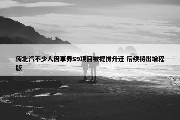 传北汽不少人因享界S9项目被提拔升迁 后续将出增程版