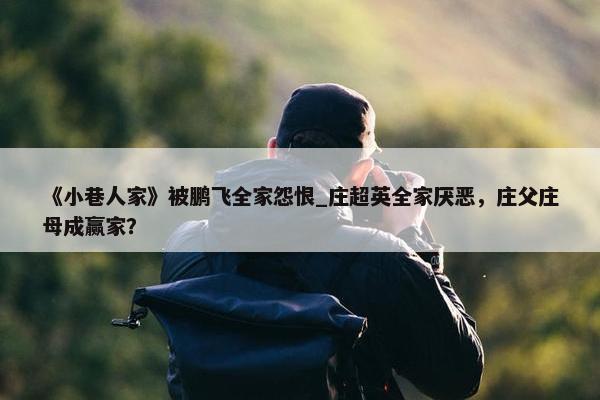 《小巷人家》被鹏飞全家怨恨_庄超英全家厌恶，庄父庄母成赢家？