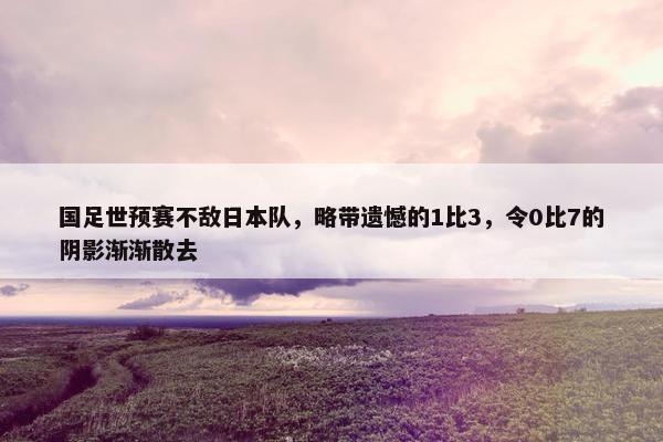 国足世预赛不敌日本队，略带遗憾的1比3，令0比7的阴影渐渐散去