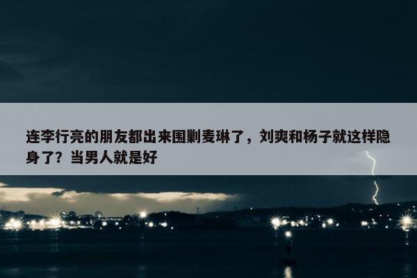 连李行亮的朋友都出来围剿麦琳了，刘爽和杨子就这样隐身了？当男人就是好