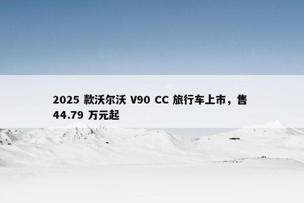 2025 款沃尔沃 V90 CC 旅行车上市，售 44.79 万元起