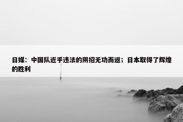 日媒：中国队近乎违法的阴招无功而返；日本取得了辉煌的胜利