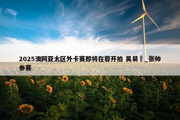 2025澳网亚太区外卡赛即将在蓉开拍 吴易昺_张帅参赛