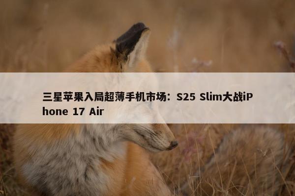 三星苹果入局超薄手机市场：S25 Slim大战iPhone 17 Air