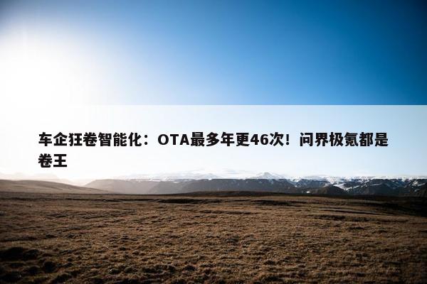 车企狂卷智能化：OTA最多年更46次！问界极氪都是卷王