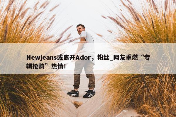 Newjeans或离开Ador，粉丝_网友重燃“专辑抢购”热情！