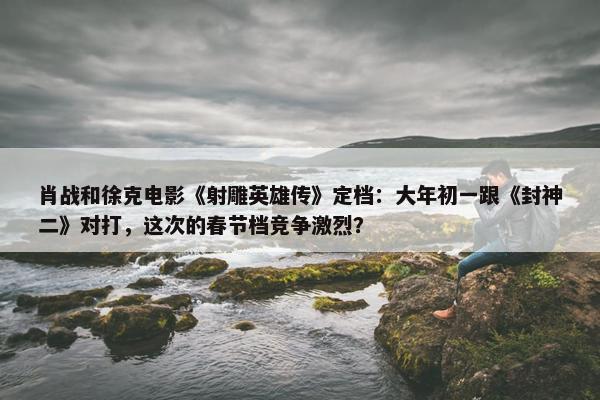 肖战和徐克电影《射雕英雄传》定档：大年初一跟《封神二》对打，这次的春节档竞争激烈？