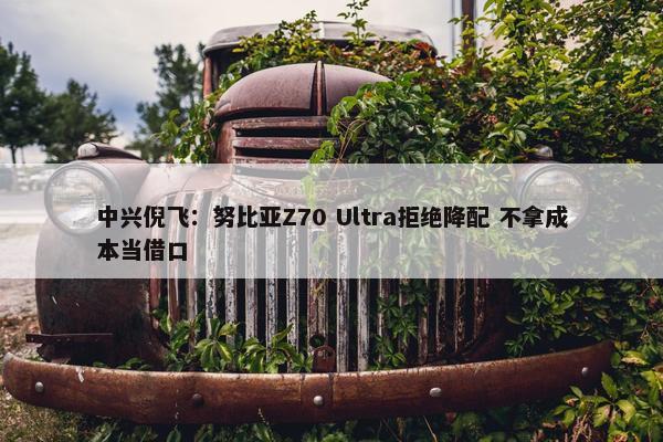 中兴倪飞：努比亚Z70 Ultra拒绝降配 不拿成本当借口