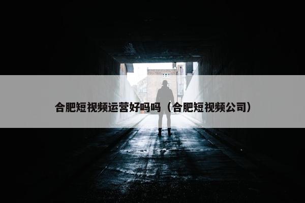 合肥短视频运营好吗吗（合肥短视频公司）