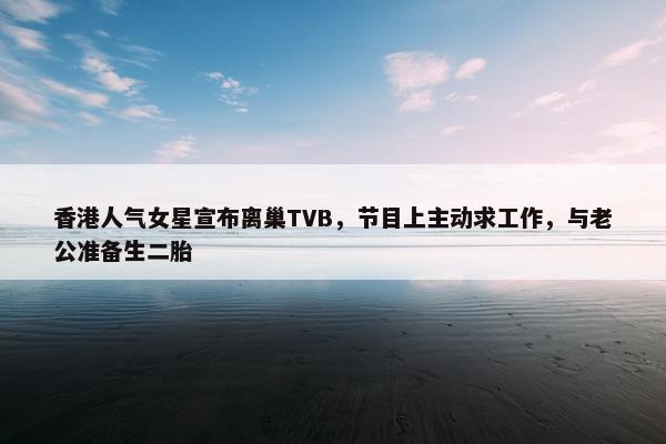 香港人气女星宣布离巢TVB，节目上主动求工作，与老公准备生二胎