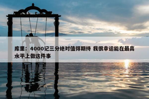 库里：4000记三分绝对值得期待 我很幸运能在最高水平上做这件事