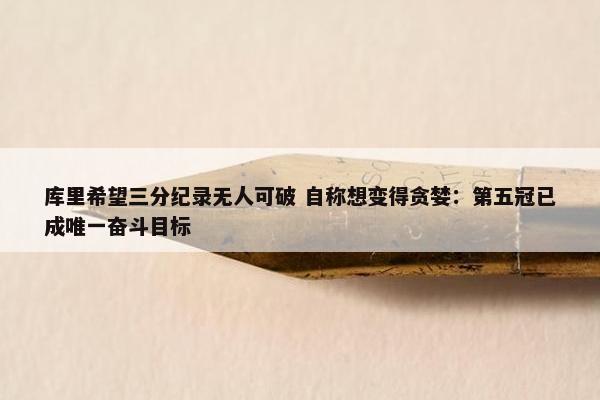 库里希望三分纪录无人可破 自称想变得贪婪：第五冠已成唯一奋斗目标