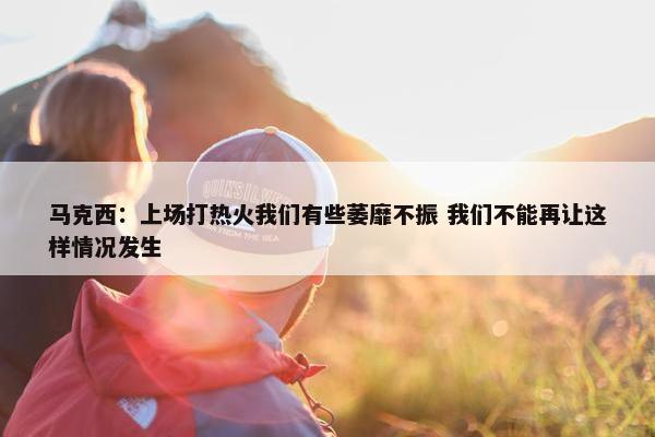 马克西：上场打热火我们有些萎靡不振 我们不能再让这样情况发生