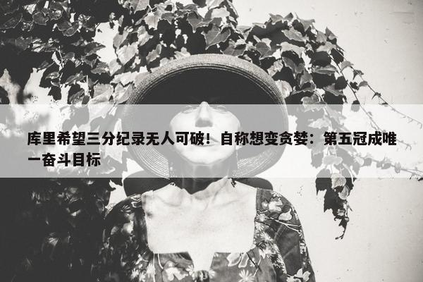 库里希望三分纪录无人可破！自称想变贪婪：第五冠成唯一奋斗目标