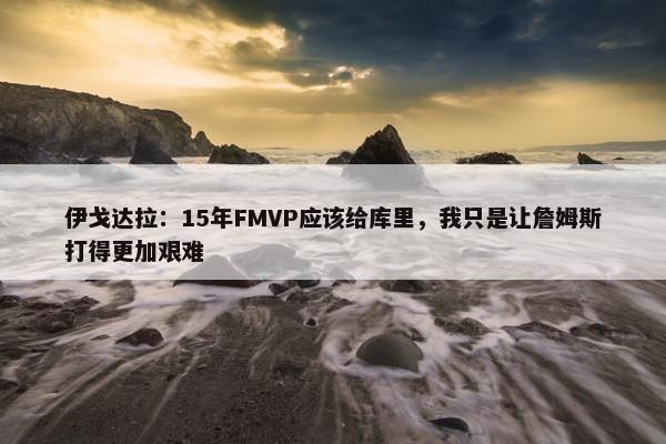 伊戈达拉：15年FMVP应该给库里，我只是让詹姆斯打得更加艰难