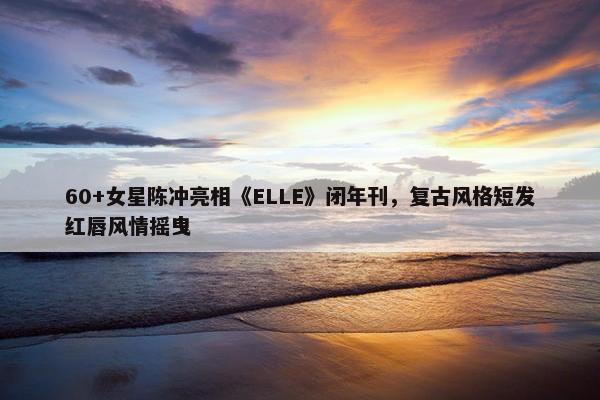 60+女星陈冲亮相《ELLE》闭年刊，复古风格短发红唇风情摇曳