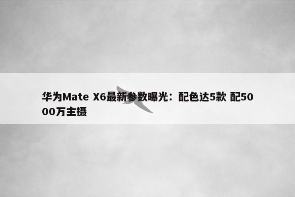 华为Mate X6最新参数曝光：配色达5款 配5000万主摄