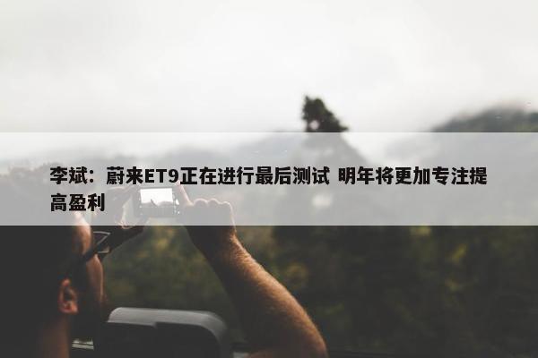 李斌：蔚来ET9正在进行最后测试 明年将更加专注提高盈利