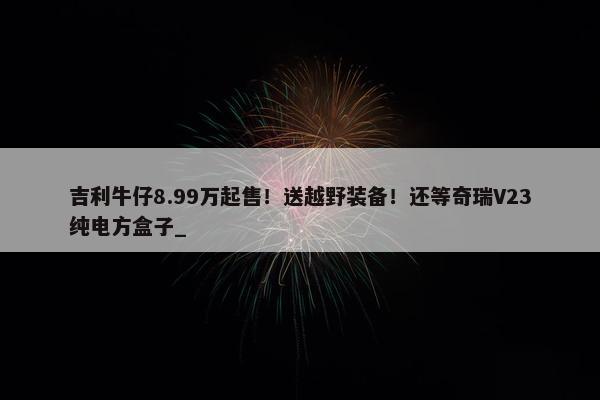 吉利牛仔8.99万起售！送越野装备！还等奇瑞V23纯电方盒子_