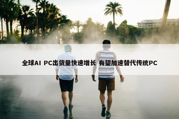 全球AI PC出货量快速增长 有望加速替代传统PC