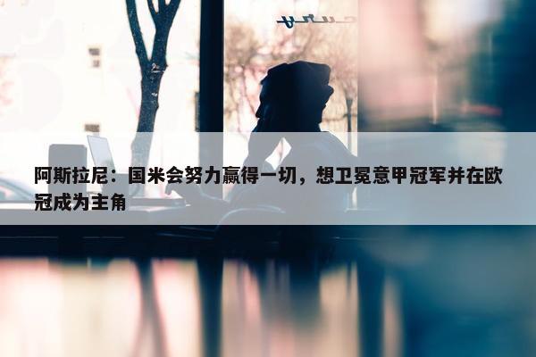 阿斯拉尼：国米会努力赢得一切，想卫冕意甲冠军并在欧冠成为主角