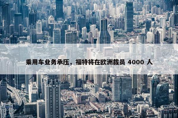 乘用车业务承压，福特将在欧洲裁员 4000 人