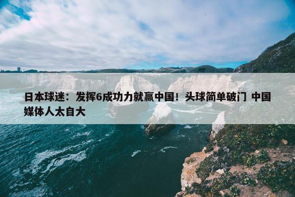 日本球迷：发挥6成功力就赢中国！头球简单破门 中国媒体人太自大