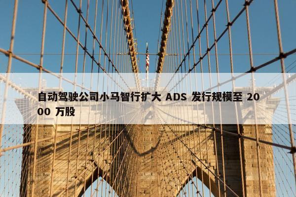 自动驾驶公司小马智行扩大 ADS 发行规模至 2000 万股