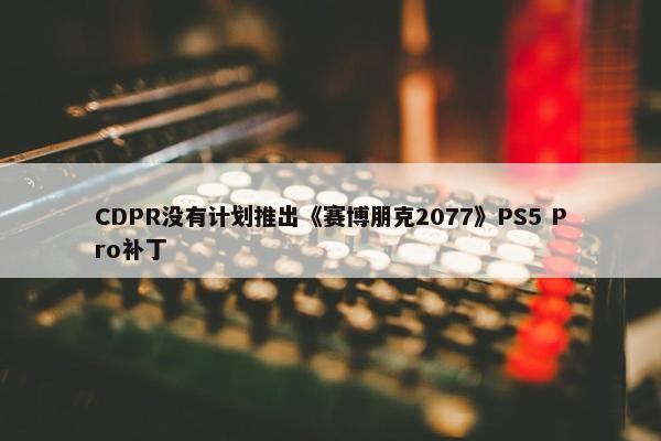 CDPR没有计划推出《赛博朋克2077》PS5 Pro补丁