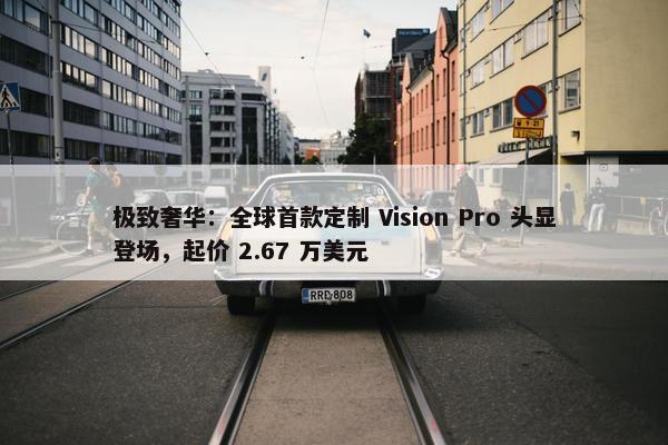 极致奢华：全球首款定制 Vision Pro 头显登场，起价 2.67 万美元