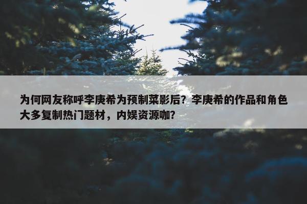 为何网友称呼李庚希为预制菜影后？李庚希的作品和角色大多复制热门题材，内娱资源咖？