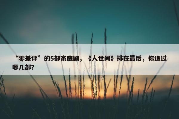 “零差评”的5部家庭剧，《人世间》排在最后，你追过哪几部？