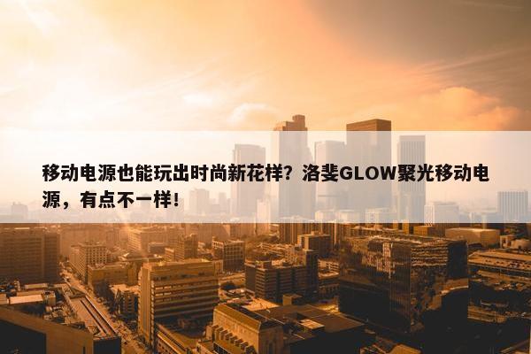 移动电源也能玩出时尚新花样？洛斐GLOW聚光移动电源，有点不一样！