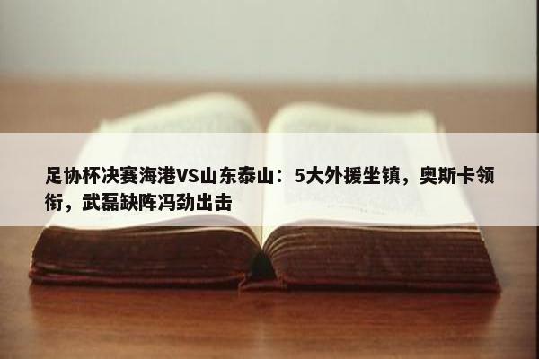 足协杯决赛海港VS山东泰山：5大外援坐镇，奥斯卡领衔，武磊缺阵冯劲出击