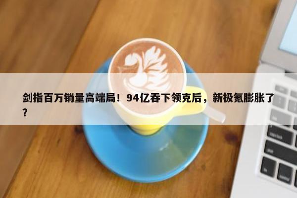 剑指百万销量高端局！94亿吞下领克后，新极氪膨胀了？