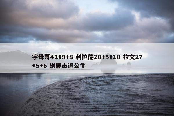 字母哥41+9+8 利拉德20+5+10 拉文27+5+6 雄鹿击退公牛