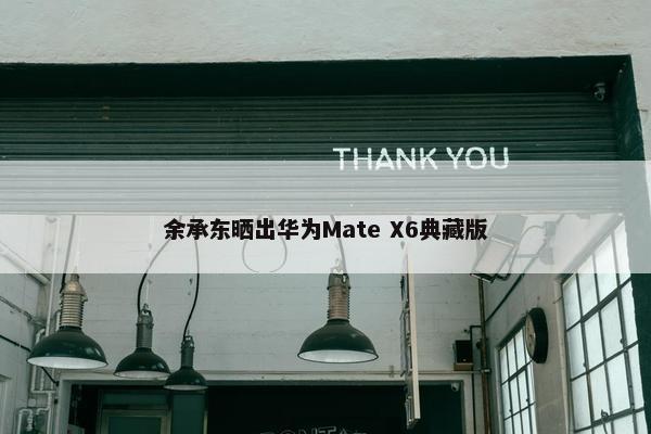 余承东晒出华为Mate X6典藏版