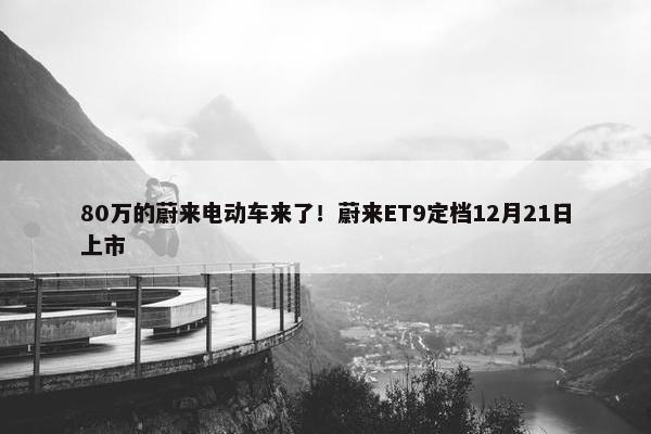 80万的蔚来电动车来了！蔚来ET9定档12月21日上市