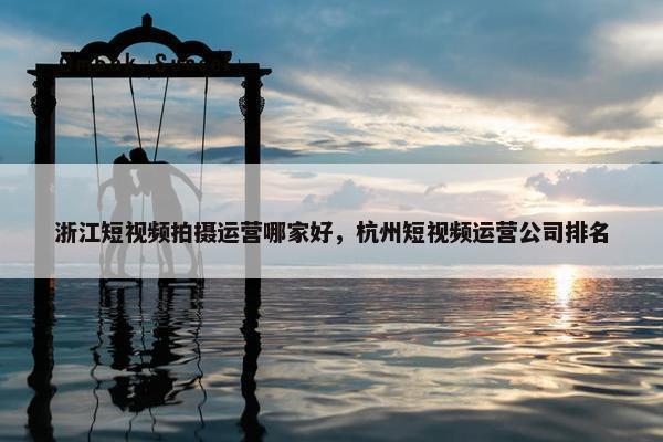 浙江短视频拍摄运营哪家好，杭州短视频运营公司排名