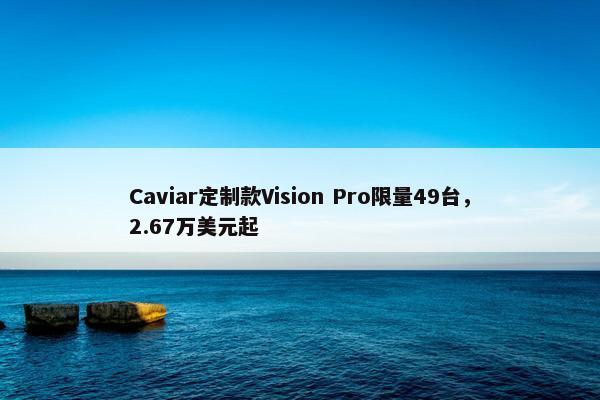 Caviar定制款Vision Pro限量49台，2.67万美元起