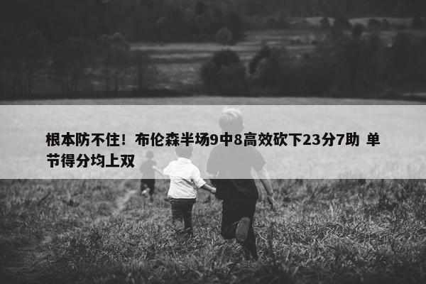 根本防不住！布伦森半场9中8高效砍下23分7助 单节得分均上双