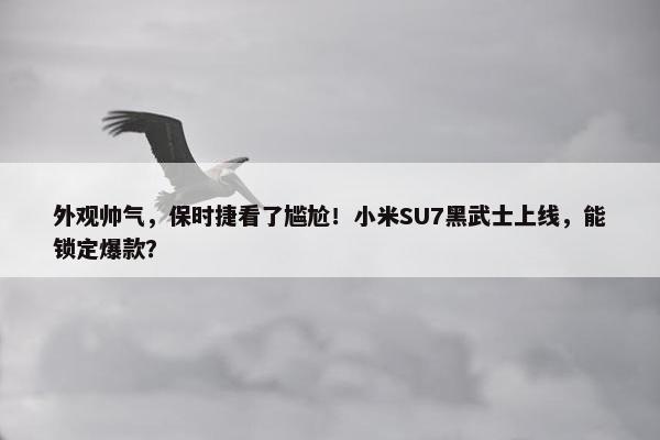 外观帅气，保时捷看了尴尬！小米SU7黑武士上线，能锁定爆款？