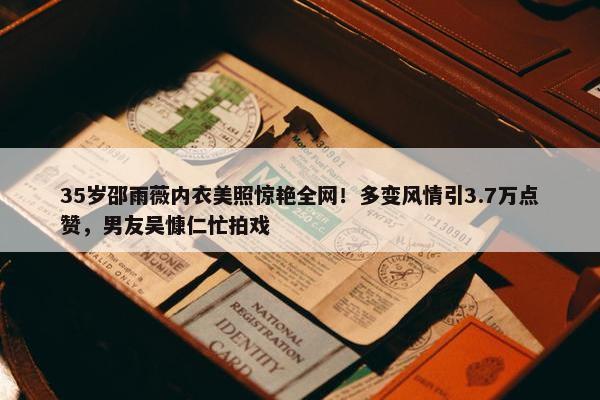 35岁邵雨薇内衣美照惊艳全网！多变风情引3.7万点赞，男友吴慷仁忙拍戏