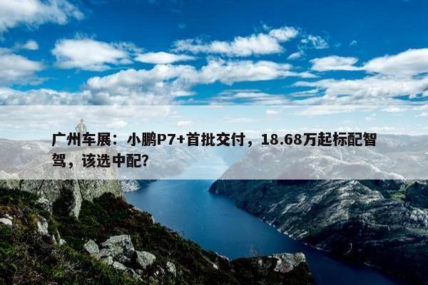 广州车展：小鹏P7+首批交付，18.68万起标配智驾，该选中配？