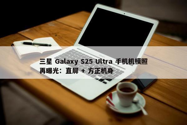 三星 Galaxy S25 Ultra 手机机模照再曝光：直屏 + 方正机身